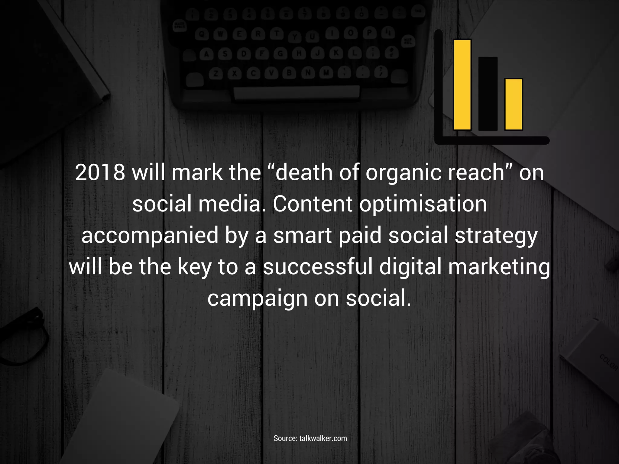 2018 will mark the “death of organic reach” on
social media. Content optimisation
accompanied by a smart paid social strategy
will be the key to a successful digital marketing
campaign on social.
Source: talkwalker.com
 