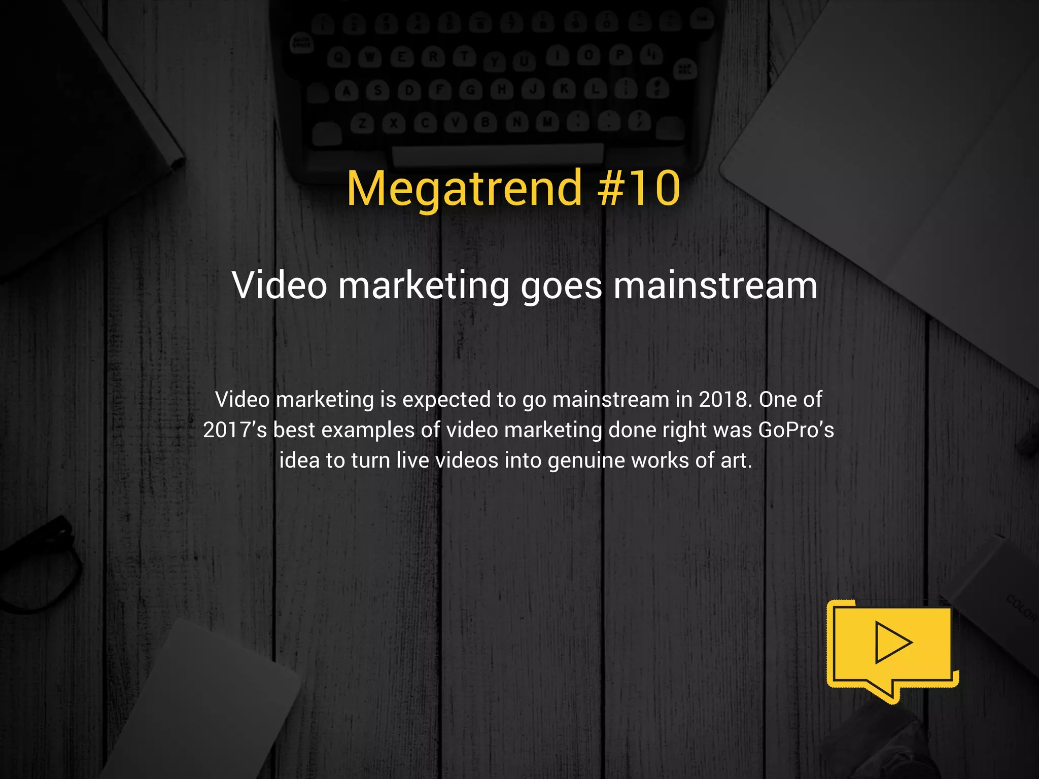 Megatrend #10 
Video marketing is expected to go mainstream in 2018. One of
2017’s best examples of video marketing done right was GoPro’s
idea to turn live videos into genuine works of art. 
Video marketing goes mainstream 
 