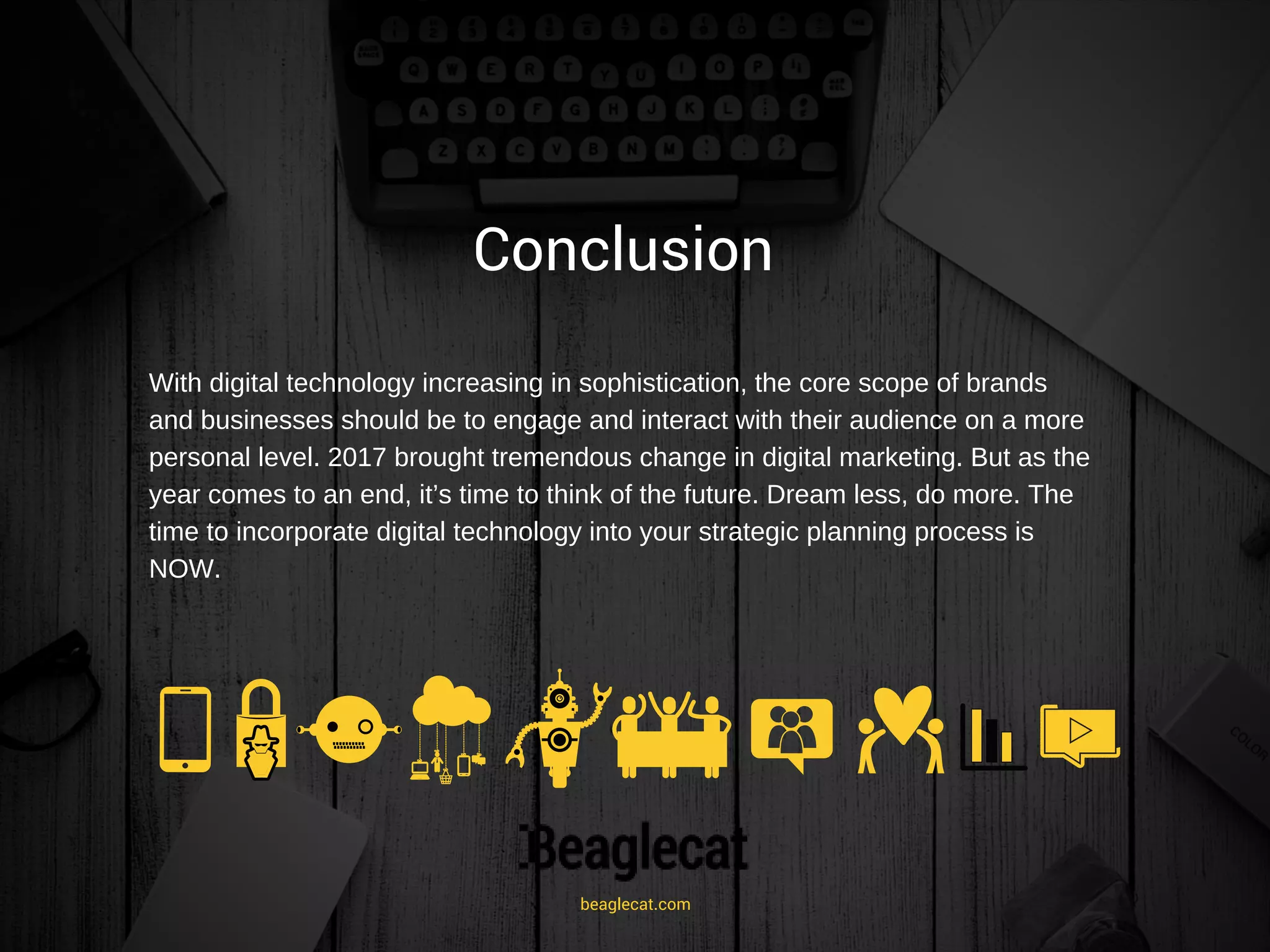 Conclusion
With digital technology increasing in sophistication, the core scope of brands
and businesses should be to engage and interact with their audience on a more
personal level. 2017 brought tremendous change in digital marketing. But as the
year comes to an end, it’s time to think of the future. Dream less, do more. The
time to incorporate digital technology into your strategic planning process is
NOW.
beaglecat.com
 
