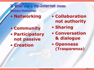 • Networking                    • Collaboration
                                  not authority
• Community                     • Sharing
• Participatory                 • Conversation
  not passive                     & dialogue
• Creation                      • Openness
                                       (Trasparenza)




            a cura di Leonardo Milan                   Slide n°: 3
 