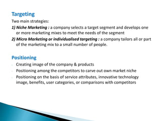 Targeting
Two main strategies:
1) Niche Marketing : a company selects a target segment and develops one
or more marketing mixes to meet the needs of the segment
2) Micro Marketing or individualised targeting : a company tailors all or part
of the marketing mix to a small number of people.
Positioning
- Creating image of the company & products
- Positioning among the competitors to carve out own market niche
- Positioning on the basis of service attributes, innovative technology
image, benefits, user categories, or comparisons with competitors
 