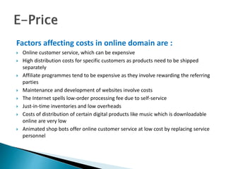 Factors affecting costs in online domain are :
 Online customer service, which can be expensive
 High distribution costs for specific customers as products need to be shipped
separately
 Affiliate programmes tend to be expensive as they involve rewarding the referring
parties
 Maintenance and development of websites involve costs
 The Internet spells low-order processing fee due to self-service
 Just-in-time inventories and low overheads
 Costs of distribution of certain digital products like music which is downloadable
online are very low
 Animated shop bots offer online customer service at low cost by replacing service
personnel
 