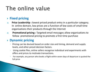  Fixed pricing
1) Price Leadership : lowest priced product entry in a particular category.
In online domain, low prices are a function of low costs of small time
organisations their products through the Internet
2) Promotional pricing : Targeted email messages allow organisations to
follow promotional pricing to promote a first time purchase
 Dynamic pricing
◦ Pricing can be devised based on order size and timing, demand and supply
levels, and other preset decision factors.
◦ Using cookie files, online sellers recognise individual and experiments with
offers and prices to motivate transactions.
◦ For example, any person who books a flight within seven days of departure is quoted the
full price
 