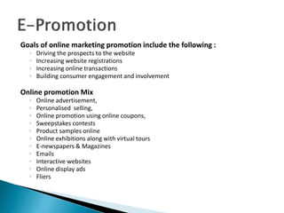 Goals of online marketing promotion include the following :
◦ Driving the prospects to the website
◦ Increasing website registrations
◦ Increasing online transactions
◦ Building consumer engagement and involvement
Online promotion Mix
◦ Online advertisement,
◦ Personalised selling,
◦ Online promotion using online coupons,
◦ Sweepstakes contests
◦ Product samples online
◦ Online exhibitions along with virtual tours
◦ E-newspapers & Magazines
◦ Emails
◦ Interactive websites
◦ Online display ads
◦ Fliers
 