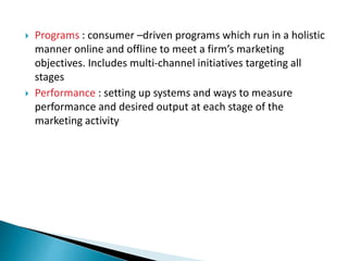  Programs : consumer –driven programs which run in a holistic
manner online and offline to meet a firm’s marketing
objectives. Includes multi-channel initiatives targeting all
stages
 Performance : setting up systems and ways to measure
performance and desired output at each stage of the
marketing activity
 