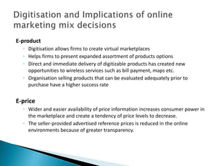 E-product
◦ Digitisation allows firms to create virtual marketplaces
◦ Helps firms to present expanded assortment of products options
◦ Direct and immediate delivery of digitizable products has created new
opportunities to wireless services such as bill payment, maps etc.
◦ Organisation selling products that can be evaluated adequately prior to
purchase have a higher success rate
E-price
◦ Wider and easier availability of price information increases consumer power in
the marketplace and create a tendency of price levels to decrease.
◦ The seller-provided advertised reference prices is reduced in the online
environments because of greater transparency.
 
