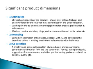  1) Attributes
◦ physical components of the product – shape, size, colour, features and
quality offered by the Internet mass customisation and personalisation.
◦ Can help in one-to-one customer engagement for product proliferation &
sale volume
◦ Medium : online websites, blogs, online communities and social networks
 2) Branding
◦ Customers interact in online space, engages with it, and advocates the
brands to others - leading to customer relationship with the brands
 3) Co-creation
◦ A creative and active collaboration btw producers and consumers to
generate value both for firm and the consumers. For e.g. asking feedbacks,
suggestions from consumers and other parties solving problems related to
designs, quality etc.
 