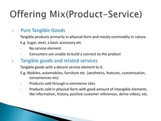 1. Pure Tangible Goods
Tangible products primarily in physical form and mostly commodity in nature.
E.g. Sugar, steel, a basic accessory etc
- No service element
- Consumers are unable to build a connect to the product
2. Tangible goods and related services
Tangible goods with a decent service element to it.
E.g. Mobiles, automobiles, furniture etc. (aesthetics, features, customisation,
conveniences etc)
- Products sold through e-commerce sites
- Products sold in physical form with good amount of intangible elements
like information, history, positive customer references, demo videos, etc.
 