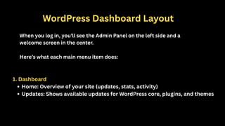 WordPress Dashboard Layout
When you log in, you'll see the Admin Panel on the left side and a
welcome screen in the center.
Here’s what each main menu item does:
1. Dashboard
Home: Overview of your site (updates, stats, activity)
Updates: Shows available updates for WordPress core, plugins, and themes
 