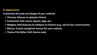 6. Appearance
Customize the look and design of your website.
Themes: Choose or upload a theme
Customize: Edit colors, layout, logo, etc.
Widgets: Add features to sidebars or footers (e.g., search bar, recent posts)
Menus: Create navigation menus for your website
Theme File Editor: Edit theme code
 