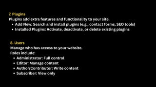 7. Plugins
Plugins add extra features and functionality to your site.
Add New: Search and install plugins (e.g., contact forms, SEO tools)
Installed Plugins: Activate, deactivate, or delete existing plugins
8. Users
Manage who has access to your website.
Roles include:
Administrator: Full control
Editor: Manage content
Author/Contributor: Write content
Subscriber: View only
 
