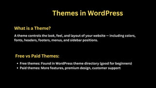 1️⃣ Themes in WordPress
What is a Theme?
A theme controls the look, feel, and layout of your website — including colors,
fonts, headers, footers, menus, and sidebar positions.
Free vs Paid Themes:
Free themes: Found in WordPress theme directory (good for beginners)
Paid themes: More features, premium design, customer support
 