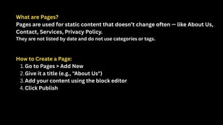 What are Pages?
Pages are used for static content that doesn’t change often — like About Us,
Contact, Services, Privacy Policy.
They are not listed by date and do not use categories or tags.
How to Create a Page:
1.Go to Pages > Add New
2.Give it a title (e.g., "About Us")
3.Add your content using the block editor
4.Click Publish
 