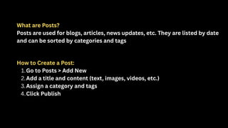 What are Posts?
Posts are used for blogs, articles, news updates, etc. They are listed by date
and can be sorted by categories and tags
How to Create a Post:
1.Go to Posts > Add New
2.Add a title and content (text, images, videos, etc.)
3.Assign a category and tags
4.Click Publish
 
