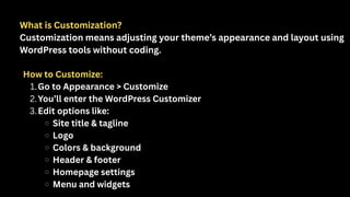 What is Customization?
Customization means adjusting your theme’s appearance and layout using
WordPress tools without coding.
How to Customize:
1.Go to Appearance > Customize
2.You’ll enter the WordPress Customizer
3.Edit options like:
Site title & tagline
Logo
Colors & background
Header & footer
Homepage settings
Menu and widgets
 