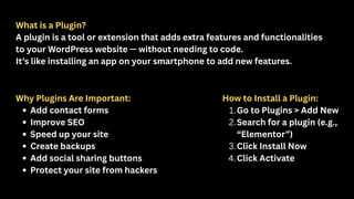 What is a Plugin?
A plugin is a tool or extension that adds extra features and functionalities
to your WordPress website — without needing to code.
It’s like installing an app on your smartphone to add new features.
Why Plugins Are Important:
Add contact forms
Improve SEO
Speed up your site
Create backups
Add social sharing buttons
Protect your site from hackers
How to Install a Plugin:
1.Go to Plugins > Add New
2.Search for a plugin (e.g.,
“Elementor”)
3.Click Install Now
4.Click Activate
 