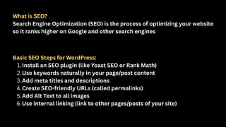 What is SEO?
Search Engine Optimization (SEO) is the process of optimizing your website
so it ranks higher on Google and other search engines
Basic SEO Steps for WordPress:
1.Install an SEO plugin (like Yoast SEO or Rank Math)
2.Use keywords naturally in your page/post content
3.Add meta titles and descriptions
4.Create SEO-friendly URLs (called permalinks)
5.Add Alt Text to all images
6.Use internal linking (link to other pages/posts of your site)
 