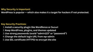 Why Security is Important:
WordPress is popular — which also makes it a target for hackers if not protected.
Key Security Practices:
1.Install a security plugin like Wordfence or Sucuri
2.Keep WordPress, plugins, and themes updated
3.Use strong passwords (avoid “admin123” or “password”)
4.Change the default login URL from wp-admin
5.Use SSL certificate (HTTPS) to encrypt the site
 