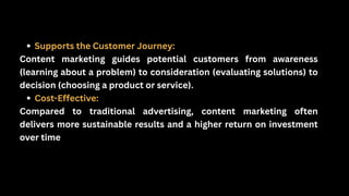 Supports the Customer Journey:
Content marketing guides potential customers from awareness
(learning about a problem) to consideration (evaluating solutions) to
decision (choosing a product or service).
Cost-Effective:
Compared to traditional advertising, content marketing often
delivers more sustainable results and a higher return on investment
over time
 