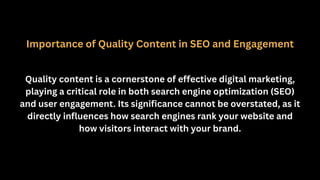 Importance of Quality Content in SEO and Engagement
Quality content is a cornerstone of effective digital marketing,
playing a critical role in both search engine optimization (SEO)
and user engagement. Its significance cannot be overstated, as it
directly influences how search engines rank your website and
how visitors interact with your brand.
 
