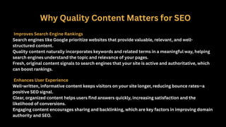 Why Quality Content Matters for SEO
Improves Search Engine Rankings
Search engines like Google prioritize websites that provide valuable, relevant, and well-
structured content.
Quality content naturally incorporates keywords and related terms in a meaningful way, helping
search engines understand the topic and relevance of your pages.
Fresh, original content signals to search engines that your site is active and authoritative, which
can boost rankings.
Enhances User Experience
Well-written, informative content keeps visitors on your site longer, reducing bounce rates—a
positive SEO signal.
Clear, organized content helps users find answers quickly, increasing satisfaction and the
likelihood of conversions.
Engaging content encourages sharing and backlinking, which are key factors in improving domain
authority and SEO.
 
