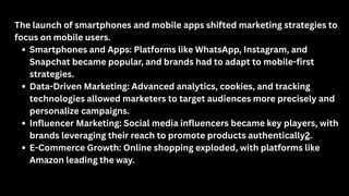 The launch of smartphones and mobile apps shifted marketing strategies to
focus on mobile users.
Smartphones and Apps: Platforms like WhatsApp, Instagram, and
Snapchat became popular, and brands had to adapt to mobile-first
strategies.
Data-Driven Marketing: Advanced analytics, cookies, and tracking
technologies allowed marketers to target audiences more precisely and
personalize campaigns.
Influencer Marketing: Social media influencers became key players, with
brands leveraging their reach to promote products authentically2.
E-Commerce Growth: Online shopping exploded, with platforms like
Amazon leading the way.
 