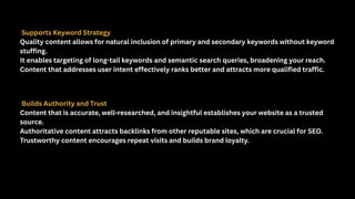 Supports Keyword Strategy
Quality content allows for natural inclusion of primary and secondary keywords without keyword
stuffing.
It enables targeting of long-tail keywords and semantic search queries, broadening your reach.
Content that addresses user intent effectively ranks better and attracts more qualified traffic.
Builds Authority and Trust
Content that is accurate, well-researched, and insightful establishes your website as a trusted
source.
Authoritative content attracts backlinks from other reputable sites, which are crucial for SEO.
Trustworthy content encourages repeat visits and builds brand loyalty.
 