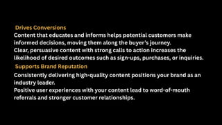 Drives Conversions
Content that educates and informs helps potential customers make
informed decisions, moving them along the buyer’s journey.
Clear, persuasive content with strong calls to action increases the
likelihood of desired outcomes such as sign-ups, purchases, or inquiries.
Supports Brand Reputation
Consistently delivering high-quality content positions your brand as an
industry leader.
Positive user experiences with your content lead to word-of-mouth
referrals and stronger customer relationships.
 