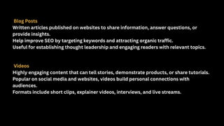 Blog Posts
Written articles published on websites to share information, answer questions, or
provide insights.
Help improve SEO by targeting keywords and attracting organic traffic.
Useful for establishing thought leadership and engaging readers with relevant topics.
Videos
Highly engaging content that can tell stories, demonstrate products, or share tutorials.
Popular on social media and websites, videos build personal connections with
audiences.
Formats include short clips, explainer videos, interviews, and live streams.
 