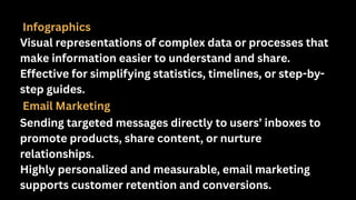 Infographics
Visual representations of complex data or processes that
make information easier to understand and share.
Effective for simplifying statistics, timelines, or step-by-
step guides.
Email Marketing
Sending targeted messages directly to users’ inboxes to
promote products, share content, or nurture
relationships.
Highly personalized and measurable, email marketing
supports customer retention and conversions.
 