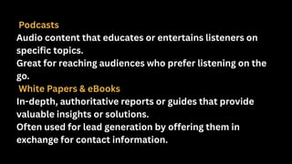 Podcasts
Audio content that educates or entertains listeners on
specific topics.
Great for reaching audiences who prefer listening on the
go.
White Papers & eBooks
In-depth, authoritative reports or guides that provide
valuable insights or solutions.
Often used for lead generation by offering them in
exchange for contact information.
 