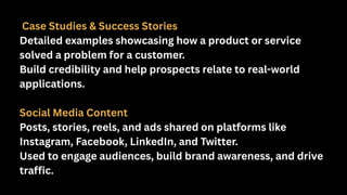 Case Studies & Success Stories
Detailed examples showcasing how a product or service
solved a problem for a customer.
Build credibility and help prospects relate to real-world
applications.
Social Media Content
Posts, stories, reels, and ads shared on platforms like
Instagram, Facebook, LinkedIn, and Twitter.
Used to engage audiences, build brand awareness, and drive
traffic.
 