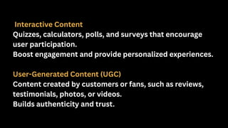Interactive Content
Quizzes, calculators, polls, and surveys that encourage
user participation.
Boost engagement and provide personalized experiences.
User-Generated Content (UGC)
Content created by customers or fans, such as reviews,
testimonials, photos, or videos.
Builds authenticity and trust.
 