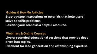 Guides & How-To Articles
Step-by-step instructions or tutorials that help users
solve specific problems.
Position your brand as a helpful resource.
Webinars & Online Courses
Live or recorded educational sessions that provide deep
dives into topics.
Excellent for lead generation and establishing expertise.
 
