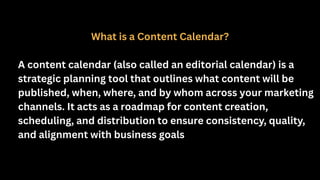 What is a Content Calendar?
A content calendar (also called an editorial calendar) is a
strategic planning tool that outlines what content will be
published, when, where, and by whom across your marketing
channels. It acts as a roadmap for content creation,
scheduling, and distribution to ensure consistency, quality,
and alignment with business goals
 
