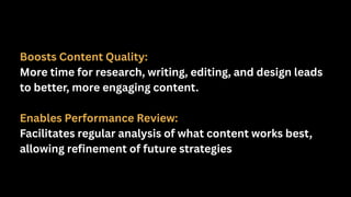 Boosts Content Quality:
More time for research, writing, editing, and design leads
to better, more engaging content.
Enables Performance Review:
Facilitates regular analysis of what content works best,
allowing refinement of future strategies
 