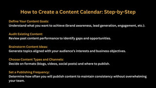 How to Create a Content Calendar: Step-by-Step
Define Your Content Goals:
Understand what you want to achieve (brand awareness, lead generation, engagement, etc.).
Audit Existing Content:
Review past content performance to identify gaps and opportunities.
Brainstorm Content Ideas:
Generate topics aligned with your audience’s interests and business objectives.
Choose Content Types and Channels:
Decide on formats (blogs, videos, social posts) and where to publish.
Set a Publishing Frequency:
Determine how often you will publish content to maintain consistency without overwhelming
your team.
 