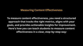 Measuring Content Effectiveness
To measure content effectiveness, you need a structured
approach that tracks the right metrics, aligns with your
goals, and provides actionable insights for improvement.
Here’s how you can teach students to measure content
effectiveness in a clear, step-by-step way:
 