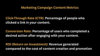 Marketing Campaign Content Metrics:
Click-Through Rate (CTR): Percentage of people who
clicked a link in your content.
Conversion Rate: Percentage of users who completed a
desired action after engaging with your content.
ROI (Return on Investment): Revenue generated
compared to the cost of content creation and promotion
 