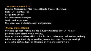 Use a Measurement Plan
Create a Measurement Plan (e.g., in Google Sheets) where you:
List your content pieces
Assign KPIs to each
Set benchmarks or targets
Track results over time
This keeps your analysis focused and organized.
Analyze and Benchmark
Compare against benchmarks: Use industry standards or your own past
performance to assess what’s working.
Look for trends: Analyze which topics, formats, or channels perform best and why.
Adjust strategy: Use insights to refine your content plan—focus more on high-
performing content types and improve or drop underperformers.
 