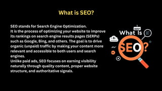 SEO stands for Search Engine Optimization.
It is the process of optimizing your website to improve
its rankings on search engine results pages (SERPs)
such as Google, Bing, and others. The goal is to drive
organic (unpaid) traffic by making your content more
relevant and accessible to both users and search
engines.
Unlike paid ads, SEO focuses on earning visibility
naturally through quality content, proper website
structure, and authoritative signals.
What is SEO?
 