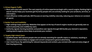 1. Drives Organic Traffic
Most users start with search: The vast majority of online experiences begin with a search engine. Ranking high in
search results helps your business get found by people who are actively looking for your products, services, or
information.
Cost-effective: Unlike paid ads, SEO focuses on earning visibility naturally, reducing your reliance on constant
ad spend.
2. Builds Trust and Credibility
High rankings imply authority: Websites that appear at the top of search engine results are generally seen as
more trustworthy and credible by users.
Authority signals: Earning backlinks and positive user signals through SEO builds your domain’s reputation,
making search engines more likely to promote your content.
3. Targets High-Intent Users
Qualified leads: SEO attracts people who are already searching for specific topics or solutions, resulting in
visitors who are more likely to engage and convert compared to general advertising.
User intent focus: By optimizing for relevant keywords and content, you connect with users at every stage of
their buying journey.
 