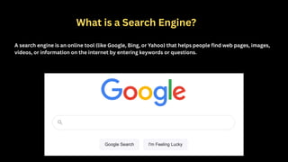 What is a Search Engine?
A search engine is an online tool (like Google, Bing, or Yahoo) that helps people find web pages, images,
videos, or information on the internet by entering keywords or questions.
 