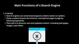 Main Functions of a Search Engine
1. Crawling
Search engines use automated programs called crawlers or spiders.
These crawlers browse the internet, moving from page to page by
following hyperlinks.
Their job is to discover new and updated content—including web pages,
images, and videos.
 