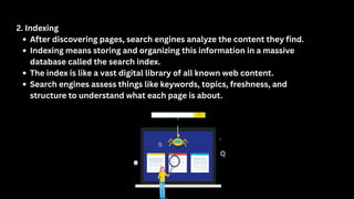 2. Indexing
After discovering pages, search engines analyze the content they find.
Indexing means storing and organizing this information in a massive
database called the search index.
The index is like a vast digital library of all known web content.
Search engines assess things like keywords, topics, freshness, and
structure to understand what each page is about.
 