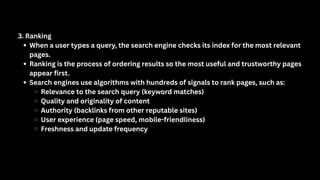 3. Ranking
When a user types a query, the search engine checks its index for the most relevant
pages.
Ranking is the process of ordering results so the most useful and trustworthy pages
appear first.
Search engines use algorithms with hundreds of signals to rank pages, such as:
Relevance to the search query (keyword matches)
Quality and originality of content
Authority (backlinks from other reputable sites)
User experience (page speed, mobile-friendliness)
Freshness and update frequency
 