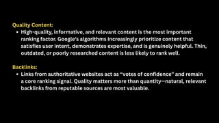 Quality Content:
High-quality, informative, and relevant content is the most important
ranking factor. Google’s algorithms increasingly prioritize content that
satisfies user intent, demonstrates expertise, and is genuinely helpful. Thin,
outdated, or poorly researched content is less likely to rank well.
Backlinks:
Links from authoritative websites act as “votes of confidence” and remain
a core ranking signal. Quality matters more than quantity—natural, relevant
backlinks from reputable sources are most valuable.
 