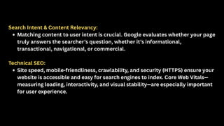 Search Intent & Content Relevancy:
Matching content to user intent is crucial. Google evaluates whether your page
truly answers the searcher’s question, whether it’s informational,
transactional, navigational, or commercial.
Technical SEO:
Site speed, mobile-friendliness, crawlability, and security (HTTPS) ensure your
website is accessible and easy for search engines to index. Core Web Vitals—
measuring loading, interactivity, and visual stability—are especially important
for user experience.
 