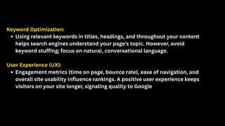 Keyword Optimization:
Using relevant keywords in titles, headings, and throughout your content
helps search engines understand your page’s topic. However, avoid
keyword stuffing; focus on natural, conversational language.
User Experience (UX):
Engagement metrics (time on page, bounce rate), ease of navigation, and
overall site usability influence rankings. A positive user experience keeps
visitors on your site longer, signaling quality to Google
 