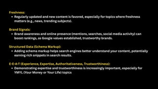 Freshness:
Regularly updated and new content is favored, especially for topics where freshness
matters (e.g., news, trending subjects).
Brand Signals:
Brand awareness and online presence (mentions, searches, social media activity) can
boost rankings, as Google values established, trustworthy brands.
Structured Data (Schema Markup):
Adding schema markup helps search engines better understand your content, potentially
earning rich snippets in search results.
E-E-A-T (Experience, Expertise, Authoritativeness, Trustworthiness):
Demonstrating expertise and trustworthiness is increasingly important, especially for
YMYL (Your Money or Your Life) topics
 